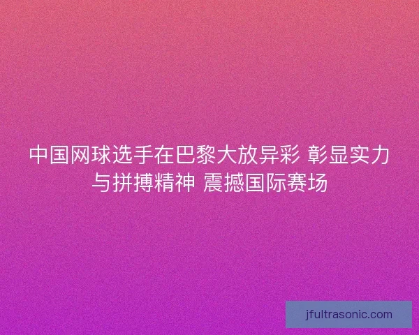 中国网球选手在巴黎大放异彩 彰显实力与拼搏精神 震撼国际赛场
