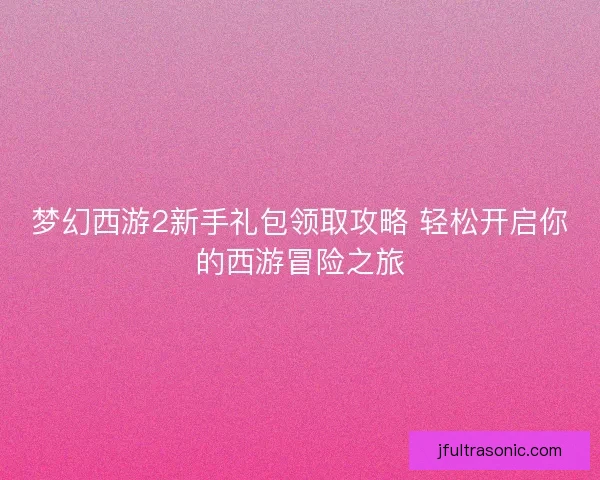 梦幻西游2新手礼包领取攻略 轻松开启你的西游冒险之旅