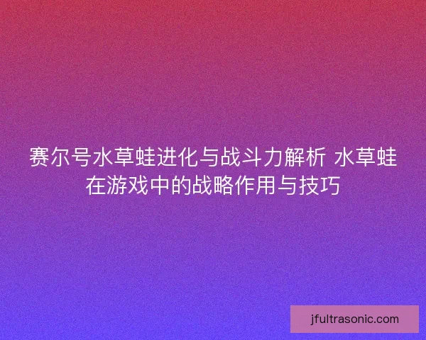 赛尔号水草蛙进化与战斗力解析 水草蛙在游戏中的战略作用与技巧