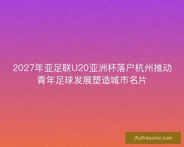 2027年亚足联U20亚洲杯落户杭州推动青年足球发展塑造城市名片