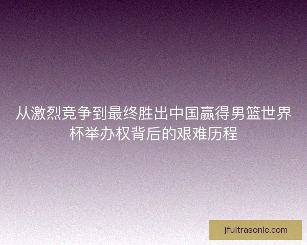 从激烈竞争到最终胜出中国赢得男篮世界杯举办权背后的艰难历程